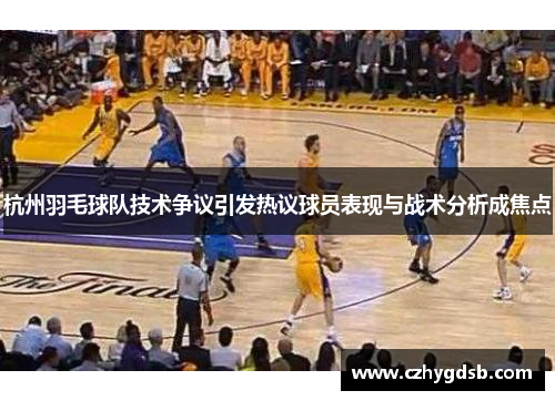 杭州羽毛球队技术争议引发热议球员表现与战术分析成焦点