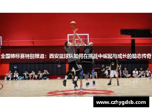 全国锦标赛特别报道：西安篮球队如何在挑战中崛起与成长的励志传奇